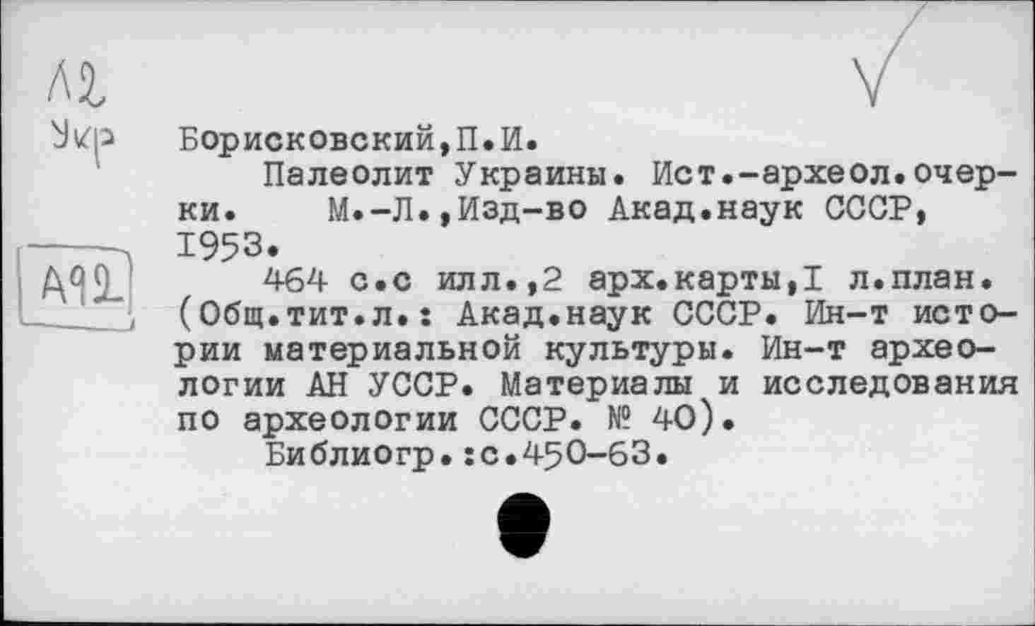 ﻿м
Борисковский,П.И.
Палеолит Украины. Ист.-археол.очерки. М.-Л.,Изд-во Акад.наук СССР, 1953.
464 с.с илл.,2 арх.карты,! л.план. (Общ.тит.л.: Акад.наук СССР. Ин-т истории материальной культуры. Ин-т археологии АН УССР. Материалы и исследования по археологии СССР. № 40).
Библиогр.:с.450-63.